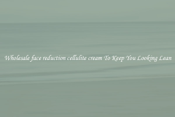 Wholesale face reduction cellulite cream To Keep You Looking Lean