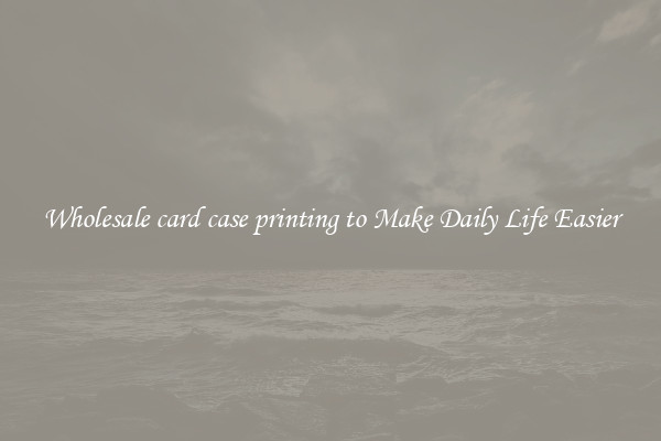 Wholesale card case printing to Make Daily Life Easier
