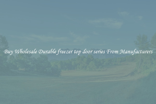 Buy Wholesale Durable freezer top door series From Manufacturers